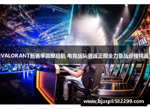 VALORANT新赛季震撼启航 电竞战队激战正酣全力备战迎接挑战
