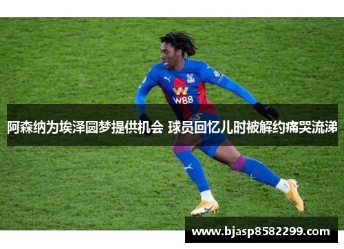阿森纳为埃泽圆梦提供机会 球员回忆儿时被解约痛哭流涕